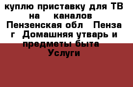 куплю приставку для ТВ на 20 каналов - Пензенская обл., Пенза г. Домашняя утварь и предметы быта » Услуги   . Пензенская обл.,Пенза г.